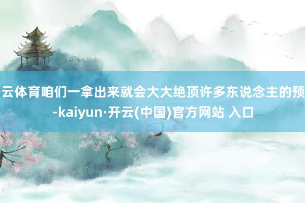 开云体育咱们一拿出来就会大大绝顶许多东说念主的预期-kaiyun·开云(中国)官方网站 入口