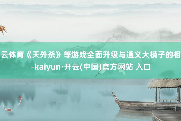 开云体育《天外杀》等游戏全面升级与通义大模子的相助-kaiyun·开云(中国)官方网站 入口