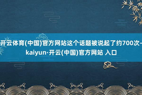 开云体育(中国)官方网站这个话题被说起了约700次-kaiyun·开云(中国)官方网站 入口