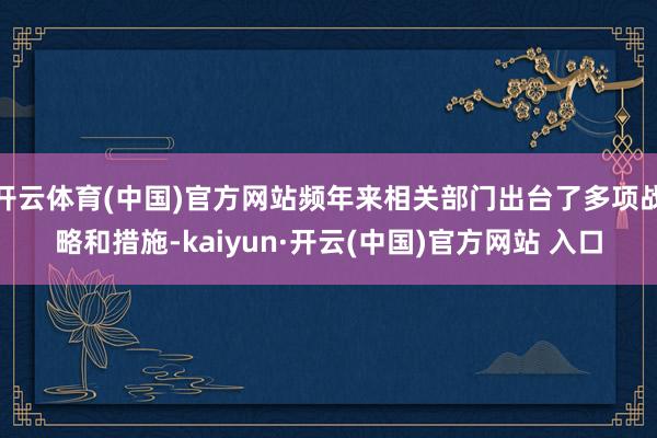 开云体育(中国)官方网站频年来相关部门出台了多项战略和措施-kaiyun·开云(中国)官方网站 入口