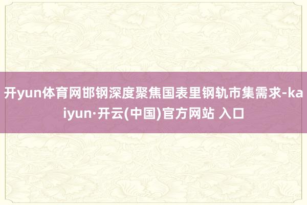 开yun体育网　　邯钢深度聚焦国表里钢轨市集需求-kaiyun·开云(中国)官方网站 入口