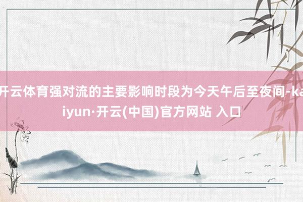开云体育强对流的主要影响时段为今天午后至夜间-kaiyun·开云(中国)官方网站 入口
