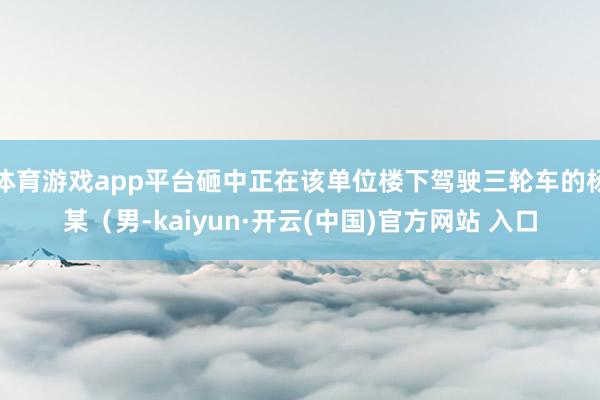 体育游戏app平台砸中正在该单位楼下驾驶三轮车的杨某（男-kaiyun·开云(中国)官方网站 入口
