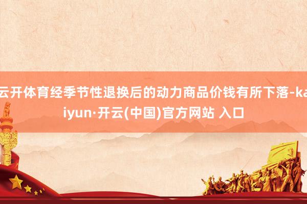 云开体育经季节性退换后的动力商品价钱有所下落-kaiyun·开云(中国)官方网站 入口
