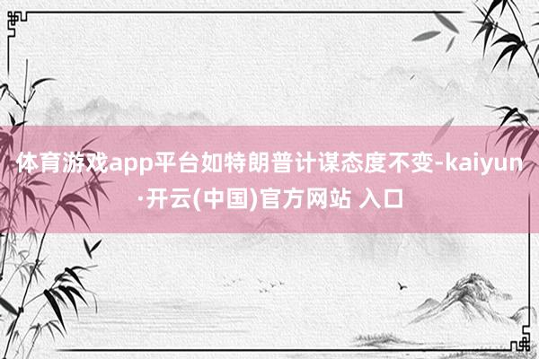 体育游戏app平台如特朗普计谋态度不变-kaiyun·开云(中国)官方网站 入口