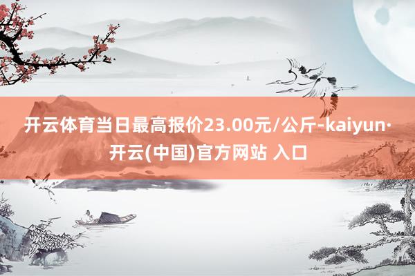 开云体育当日最高报价23.00元/公斤-kaiyun·开云(中国)官方网站 入口