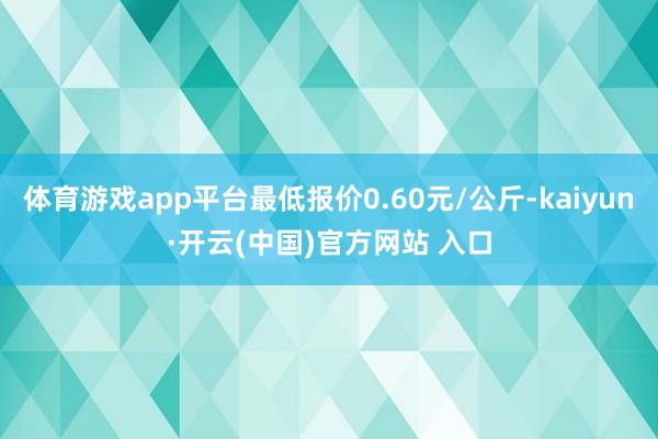体育游戏app平台最低报价0.60元/公斤-kaiyun·开云(中国)官方网站 入口