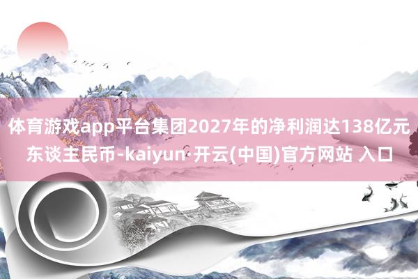 体育游戏app平台集团2027年的净利润达138亿元东谈主民币-kaiyun·开云(中国)官方网站 入口