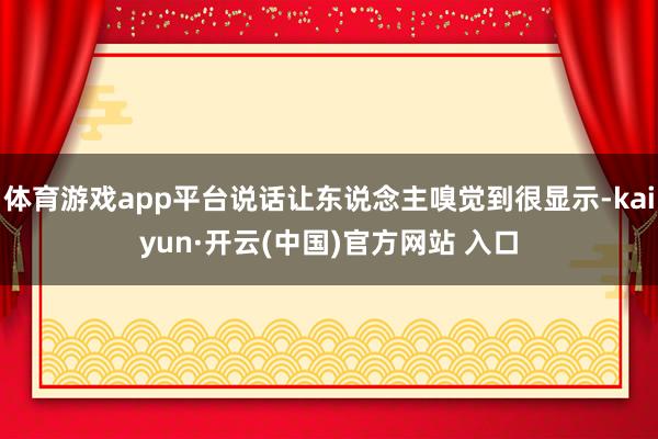 体育游戏app平台说话让东说念主嗅觉到很显示-kaiyun·开云(中国)官方网站 入口
