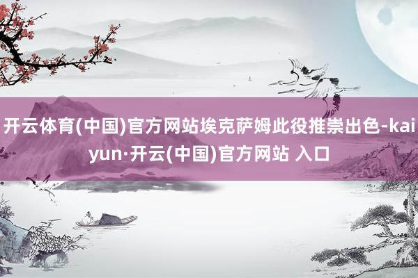 开云体育(中国)官方网站埃克萨姆此役推崇出色-kaiyun·开云(中国)官方网站 入口