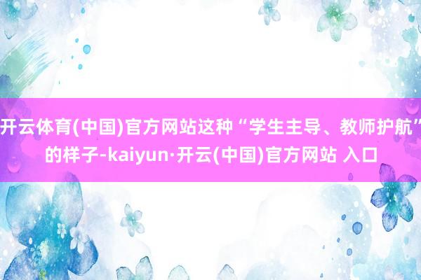 开云体育(中国)官方网站这种“学生主导、教师护航”的样子-kaiyun·开云(中国)官方网站 入口