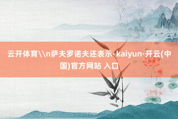 云开体育\n萨夫罗诺夫还表示-kaiyun·开云(中国)官方网站 入口