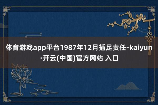 体育游戏app平台1987年12月插足责任-kaiyun·开云(中国)官方网站 入口