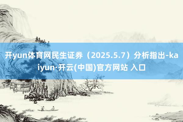 开yun体育网民生证券（2025.5.7）分析指出-kaiyun·开云(中国)官方网站 入口