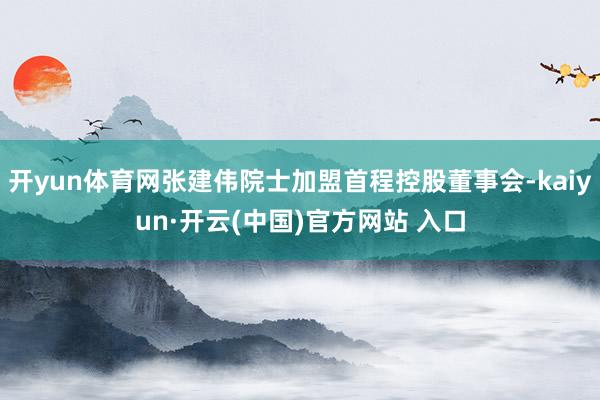 开yun体育网张建伟院士加盟首程控股董事会-kaiyun·开云(中国)官方网站 入口