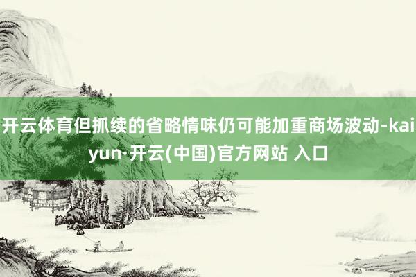 开云体育但抓续的省略情味仍可能加重商场波动-kaiyun·开云(中国)官方网站 入口